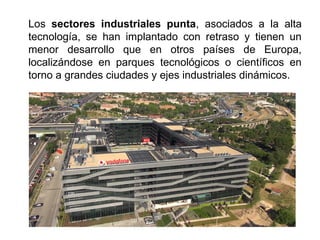 Los sectores industriales punta, asociados a la alta
tecnología, se han implantado con retraso y tienen un
menor desarrollo que en otros países de Europa,
localizándose en parques tecnológicos o científicos en
torno a grandes ciudades y ejes industriales dinámicos.
 