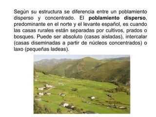Según su estructura se diferencia entre un poblamiento
disperso y concentrado. El poblamiento disperso,
predominante en el norte y el levante español, es cuando
las casas rurales están separadas por cultivos, prados o
bosques. Puede ser absoluto (casas aisladas), intercalar
(casas diseminadas a partir de núcleos concentrados) o
laxo (pequeñas ladeas).
 