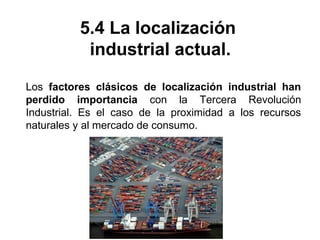 5.4 La localización
industrial actual.
Los factores clásicos de localización industrial han
perdido importancia con la Tercera Revolución
Industrial. Es el caso de la proximidad a los recursos
naturales y al mercado de consumo.
 
