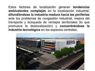 Estos factores de localización generan tendencias
ambivalentes complejas en la localización industrial,
difundiéndose la industria madura hacia las periferias
ante los problemas de congestión industrial, mejora del
transporte y búsqueda de ventajas territoriales (lo que
promueve la deslocalización) y concentrándose la
industria tecnológica en los espacios centrales.
 