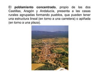 El poblamiento concentrado, propio de las dos
Castillas, Aragón y Andalucía, presenta a las casas
rurales agrupadas formando pueblos, que pueden tener
una estructura lineal (en torno a una carretera) o apiñada
(en torno a una plaza).
 