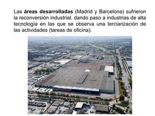 Las áreas desarrolladas (Madrid y Barcelona) sufrieron
la reconversión industrial, dando paso a industrias de alta
tecnología en las que se observa una terciarización de
las actividades (tareas de oficina).
 