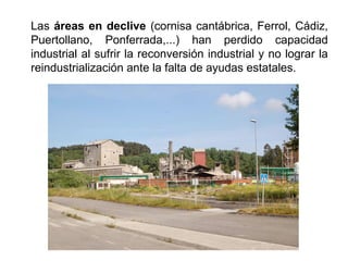 Las áreas en declive (cornisa cantábrica, Ferrol, Cádiz,
Puertollano, Ponferrada,...) han perdido capacidad
industrial al sufrir la reconversión industrial y no lograr la
reindustrialización ante la falta de ayudas estatales.
 