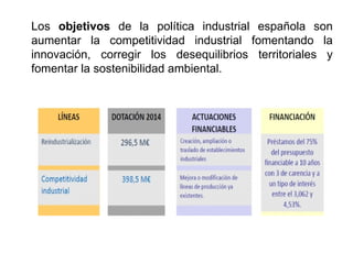 Los objetivos de la política industrial española son
aumentar la competitividad industrial fomentando la
innovación, corregir los desequilibrios territoriales y
fomentar la sostenibilidad ambiental.
 