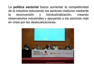 La política sectorial busca aumentar la competitividad
de la industria reduciendo los sectores maduros mediante
la reconversión y reindustrialización, creando
observatorios industriales y apoyando a los sectores más
en crisis por las deslocalizaciones.
 