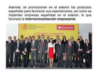Además, se promocionan en el exterior los productos
españoles para favorecer sus exportaciones, así como se
implantan empresas españolas en el exterior, lo que
favorece la internacionalización empresarial.
 