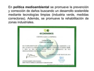 En política medioambiental se promueve la prevención
y corrección de daños buscando un desarrollo sostenible
mediante tecnologías limpias (industria verde, medidas
correctoras). Además, se promueve la rehabilitación de
zonas industriales.
 