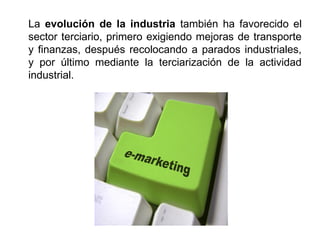La evolución de la industria también ha favorecido el
sector terciario, primero exigiendo mejoras de transporte
y finanzas, después recolocando a parados industriales,
y por último mediante la terciarización de la actividad
industrial.
 