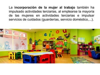 La incorporación de la mujer al trabajo también ha
impulsado actividades terciarias, al emplearse la mayoría
de las mujeres en actividades terciarias e impulsar
servicios de cuidados (guarderías, servicio doméstico,...).
 