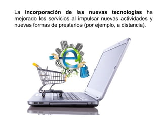 La incorporación de las nuevas tecnologías ha
mejorado los servicios al impulsar nuevas actividades y
nuevas formas de prestarlos (por ejemplo, a distancia).
 