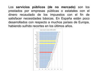 Los servicios públicos (de no mercado) son los
prestados por empresas públicas o estatales con el
dinero recaudado de los impuestos con el fin de
satisfacer necesidades básicas. En España están poco
desarrollados con respecto a muchos países de Europa,
habiendo sufrido recortes en los últimos años.
 