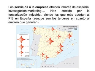 Los servicios a la empresa ofrecen labores de asesoría,
investigación,marketing,... Han crecido por la
terciarización industrial, siendo los que más aportan al
PIB en España (aunque son los terceros en cuanto al
empleo que generan).
 