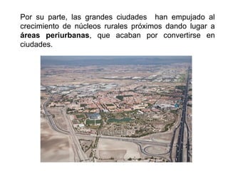 Por su parte, las grandes ciudades han empujado al
crecimiento de núcleos rurales próximos dando lugar a
áreas periurbanas, que acaban por convertirse en
ciudades.
 