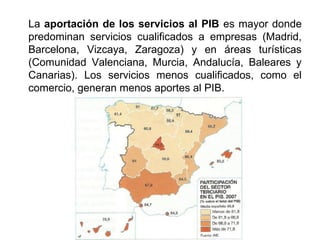 La aportación de los servicios al PIB es mayor donde
predominan servicios cualificados a empresas (Madrid,
Barcelona, Vizcaya, Zaragoza) y en áreas turísticas
(Comunidad Valenciana, Murcia, Andalucía, Baleares y
Canarias). Los servicios menos cualificados, como el
comercio, generan menos aportes al PIB.
 