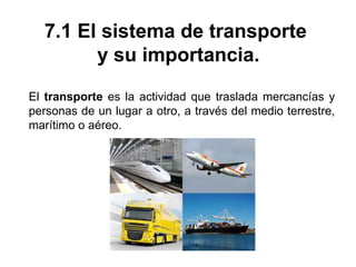 7.1 El sistema de transporte
y su importancia.
El transporte es la actividad que traslada mercancías y
personas de un lugar a otro, a través del medio terrestre,
marítimo o aéreo.
 