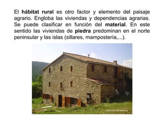 El hábitat rural es otro factor y elemento del paisaje
agrario. Engloba las viviendas y dependencias agrarias.
Se puede clasificar en función del material. En este
sentido las viviendas de piedra predominan en el norte
peninsular y las islas (sillares, mampostería,...).
 