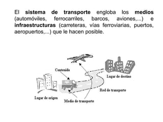 El sistema de transporte engloba los medios
(automóviles, ferrocarriles, barcos, aviones,...) e
infraestructuras (carreteras, vías ferroviarias, puertos,
aeropuertos,...) que le hacen posible.
 