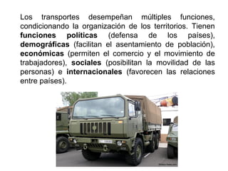 Los transportes desempeñan múltiples funciones,
condicionando la organización de los territorios. Tienen
funciones políticas (defensa de los países),
demográficas (facilitan el asentamiento de población),
económicas (permiten el comercio y el movimiento de
trabajadores), sociales (posibilitan la movilidad de las
personas) e internacionales (favorecen las relaciones
entre países).
 