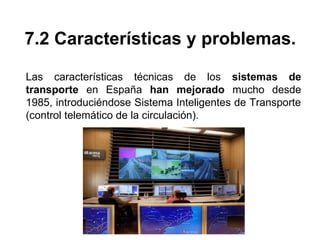 7.2 Características y problemas.
Las características técnicas de los sistemas de
transporte en España han mejorado mucho desde
1985, introduciéndose Sistema Inteligentes de Transporte
(control telemático de la circulación).
 