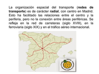 La organización espacial del transporte (redes de
transporte) es de carácter radial, con centro en Madrid.
Esto ha facilitado las relaciones entre el centro y la
periferia, pero no la conexión entre áreas periféricas. Se
refleja en la red de carreteras (siglo XVIII), en la
ferroviaria (siglo XIX) y en el tráfico aéreo internacional.
 