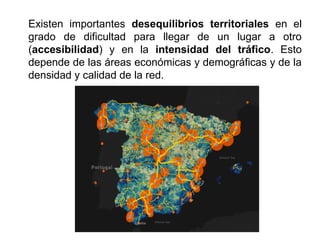 Existen importantes desequilibrios territoriales en el
grado de dificultad para llegar de un lugar a otro
(accesibilidad) y en la intensidad del tráfico. Esto
depende de las áreas económicas y demográficas y de la
densidad y calidad de la red.
 
