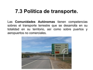 7.3 Política de transporte.
Las Comunidades Autónomas tienen competencias
sobres el transporte terrestre que se desarrolla en su
totalidad en su territorio, así como sobre puertos y
aeropuertos no comerciales.
 