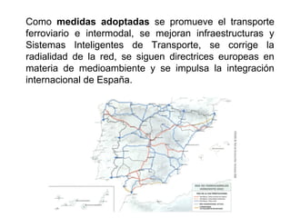 Como medidas adoptadas se promueve el transporte
ferroviario e intermodal, se mejoran infraestructuras y
Sistemas Inteligentes de Transporte, se corrige la
radialidad de la red, se siguen directrices europeas en
materia de medioambiente y se impulsa la integración
internacional de España.
 