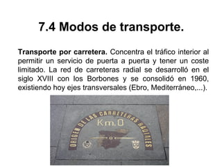 7.4 Modos de transporte.
Transporte por carretera. Concentra el tráfico interior al
permitir un servicio de puerta a puerta y tener un coste
limitado. La red de carreteras radial se desarrolló en el
siglo XVIII con los Borbones y se consolidó en 1960,
existiendo hoy ejes transversales (Ebro, Mediterráneo,...).
 