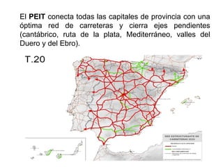 El PEIT conecta todas las capitales de provincia con una
óptima red de carreteras y cierra ejes pendientes
(cantábrico, ruta de la plata, Mediterráneo, valles del
Duero y del Ebro).
 