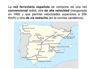 La red ferroviaria española se compone de una red
convencional radial, otra de alta velocidad (inaugurada
en 1992 y que permite velocidades superiores a 200
Km/h) y otra de vía estrecha (en la cornisa cantábrica).
 