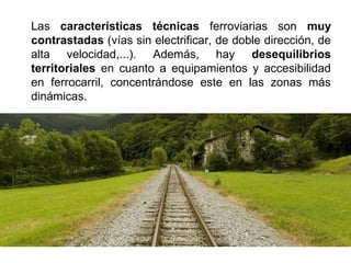 Las características técnicas ferroviarias son muy
contrastadas (vías sin electrificar, de doble dirección, de
alta velocidad,...). Además, hay desequilibrios
territoriales en cuanto a equipamientos y accesibilidad
en ferrocarril, concentrándose este en las zonas más
dinámicas.
 