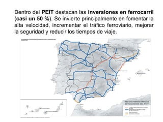 Dentro del PEIT destacan las inversiones en ferrocarril
(casi un 50 %). Se invierte principalmente en fomentar la
alta velocidad, incrementar el tráfico ferroviario, mejorar
la seguridad y reducir los tiempos de viaje.
 