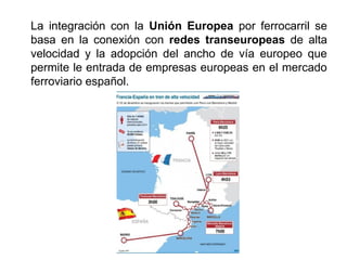 La integración con la Unión Europea por ferrocarril se
basa en la conexión con redes transeuropeas de alta
velocidad y la adopción del ancho de vía europeo que
permite le entrada de empresas europeas en el mercado
ferroviario español.
 