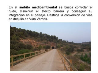 En el ámbito medioambiental se busca controlar el
ruido, disminuir el efecto barrera y conseguir su
integración en el paisaje. Destaca la conversión de vías
en desuso en Vías Verdes.
 