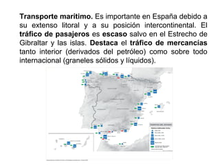 Transporte marítimo. Es importante en España debido a
su extenso litoral y a su posición intercontinental. El
tráfico de pasajeros es escaso salvo en el Estrecho de
Gibraltar y las islas. Destaca el tráfico de mercancías
tanto interior (derivados del petróleo) como sobre todo
internacional (graneles sólidos y líquidos).
 