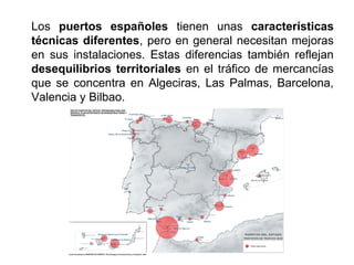 Los puertos españoles tienen unas características
técnicas diferentes, pero en general necesitan mejoras
en sus instalaciones. Estas diferencias también reflejan
desequilibrios territoriales en el tráfico de mercancías
que se concentra en Algeciras, Las Palmas, Barcelona,
Valencia y Bilbao.
 
