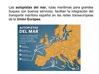 Las autopistas del mar, rutas marítimas para grandes
buques con buenos servicios, facilitan la integración del
transporte marítimo español en las redes transeuropeas
de la Unión Europea.
 