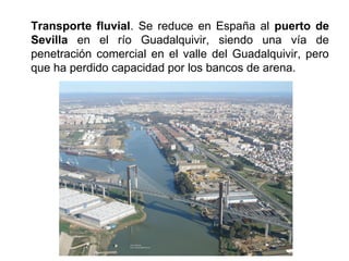 Transporte fluvial. Se reduce en España al puerto de
Sevilla en el río Guadalquivir, siendo una vía de
penetración comercial en el valle del Guadalquivir, pero
que ha perdido capacidad por los bancos de arena.
 
