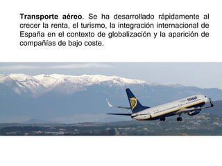 Transporte aéreo. Se ha desarrollado rápidamente al
crecer la renta, el turismo, la integración internacional de
España en el contexto de globalización y la aparición de
compañías de bajo coste.
 