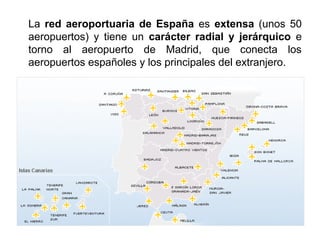 La red aeroportuaria de España es extensa (unos 50
aeropuertos) y tiene un carácter radial y jerárquico e
torno al aeropuerto de Madrid, que conecta los
aeropuertos españoles y los principales del extranjero.
 