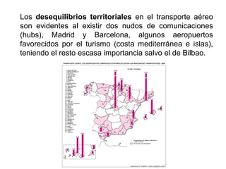 Los desequilibrios territoriales en el transporte aéreo
son evidentes al existir dos nudos de comunicaciones
(hubs), Madrid y Barcelona, algunos aeropuertos
favorecidos por el turismo (costa mediterránea e islas),
teniendo el resto escasa importancia salvo el de Bilbao.
 