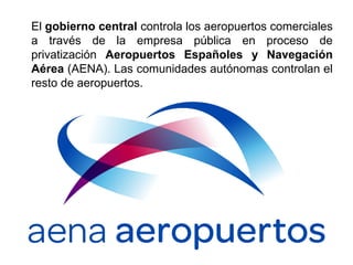 El gobierno central controla los aeropuertos comerciales
a través de la empresa pública en proceso de
privatización Aeropuertos Españoles y Navegación
Aérea (AENA). Las comunidades autónomas controlan el
resto de aeropuertos.
 