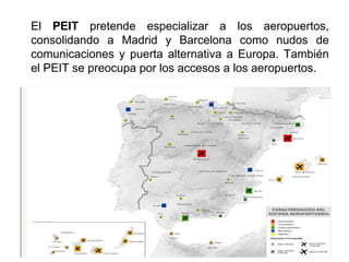 El PEIT pretende especializar a los aeropuertos,
consolidando a Madrid y Barcelona como nudos de
comunicaciones y puerta alternativa a Europa. También
el PEIT se preocupa por los accesos a los aeropuertos.
 