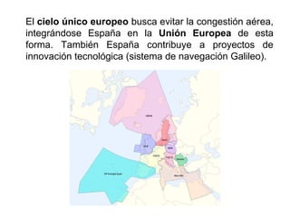 El cielo único europeo busca evitar la congestión aérea,
integrándose España en la Unión Europea de esta
forma. También España contribuye a proyectos de
innovación tecnológica (sistema de navegación Galileo).
 