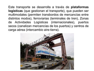 Este transporte se desarrolla a través de plataformas
logísticas (que gestionan el transporte), que pueden ser
multimodales (permiten transbordos de mercancías entre
distintos modos), ferroviarias (terminales de tren), Zonas
de Actividades Logísticas (internacionales), puertos
secos (canalizan mercancías de los puertos) y centros de
carga aérea (intercambio aire-tierra).
 