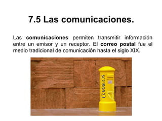 7.5 Las comunicaciones.
Las comunicaciones permiten transmitir información
entre un emisor y un receptor. El correo postal fue el
medio tradicional de comunicación hasta el siglo XIX.
 