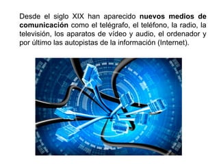 Desde el siglo XIX han aparecido nuevos medios de
comunicación como el telégrafo, el teléfono, la radio, la
televisión, los aparatos de vídeo y audio, el ordenador y
por último las autopistas de la información (Internet).
 