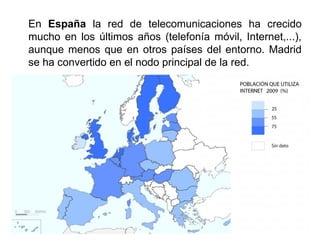 En España la red de telecomunicaciones ha crecido
mucho en los últimos años (telefonía móvil, Internet,...),
aunque menos que en otros países del entorno. Madrid
se ha convertido en el nodo principal de la red.
 