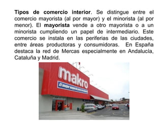 Tipos de comercio interior. Se distingue entre el
comercio mayorista (al por mayor) y el minorista (al por
menor). El mayorista vende a otro mayorista o a un
minorista cumpliendo un papel de intermediario. Este
comercio se instala en las periferias de las ciudades,
entre áreas productoras y consumidoras. En España
destaca la red de Mercas especialmente en Andalucía,
Cataluña y Madrid.
 