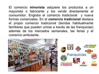 El comercio minorista adquiere los productos a un
mayorista o fabricante y los vende directamente al
consumidor. Engloba el comercio tradicional y nueva
formas comerciales. En el comercio tradicional destaca
el propio comercio tradicional (tiendas habitualmente
familiares que pueden unirse a través de las franquicias)
además de los mercados semanales, las ferias y el
comercio ambulante.
 